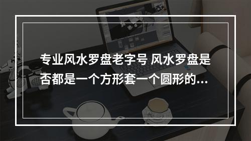 专业风水罗盘老字号 风水罗盘是否都是一个方形套一个圆形的转盘?只有圆盘的那种不准吗?还有...