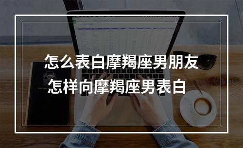 怎么表白摩羯座男朋友 怎样向摩羯座男表白