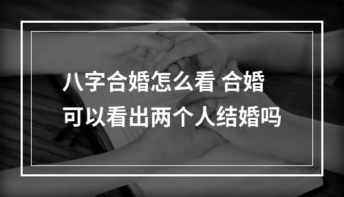 八字合婚怎么看 合婚可以看出两个人结婚吗