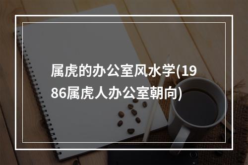 属虎的办公室风水学(1986属虎人办公室朝向)