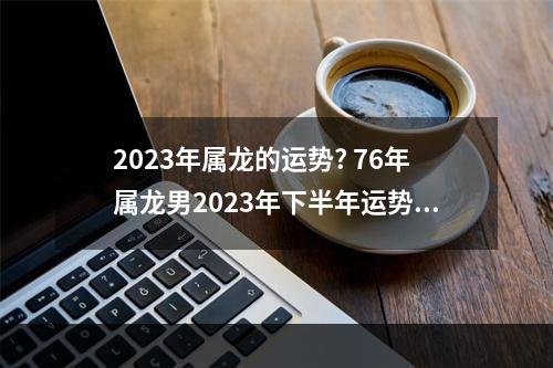 2023年属龙的运势? 76年属龙男2023年下半年运势及运程每月运程