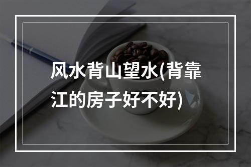 风水背山望水(背靠江的房子好不好)