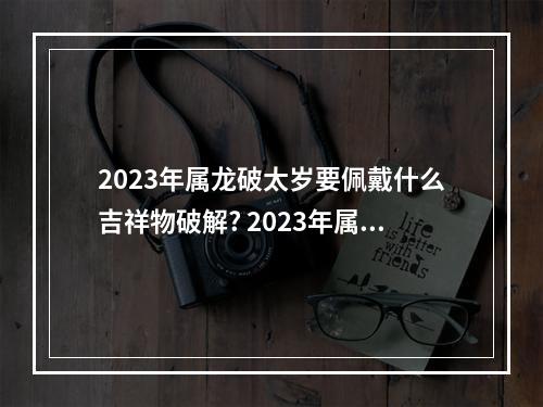 2023年属龙破太岁要佩戴什么吉祥物破解? 2023年属龙破太岁佩戴什么吊坠