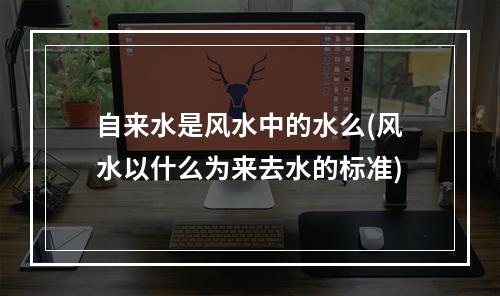 自来水是风水中的水么(风水以什么为来去水的标准)