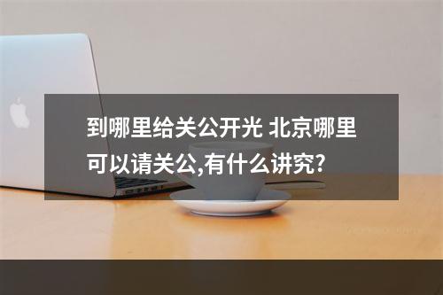 到哪里给关公开光 北京哪里可以请关公,有什么讲究?