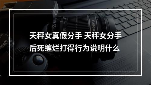 天秤女真假分手 天秤女分手后死缠烂打得行为说明什么