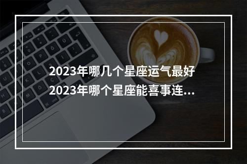 2023年哪几个星座运气最好 2023年哪个星座能喜事连连，工作感情双收。