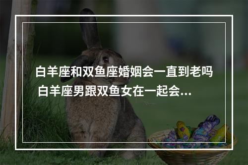 白羊座和双鱼座婚姻会一直到老吗 白羊座男跟双鱼女在一起会如何