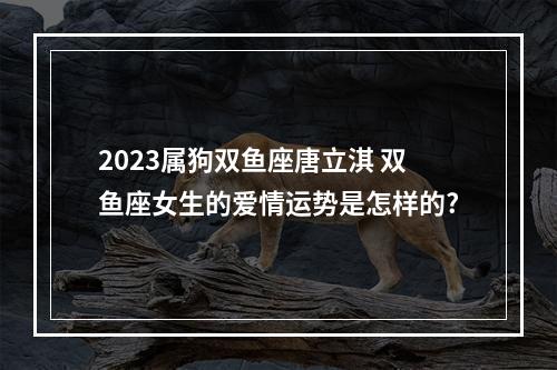 2023属狗双鱼座唐立淇 双鱼座女生的爱情运势是怎样的?