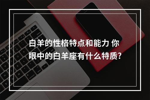 白羊的性格特点和能力 你眼中的白羊座有什么特质?
