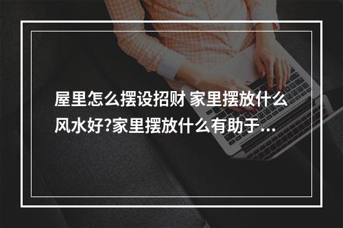 屋里怎么摆设招财 家里摆放什么风水好?家里摆放什么有助于财运?