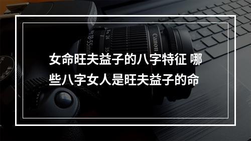 女命旺夫益子的八字特征 哪些八字女人是旺夫益子的命