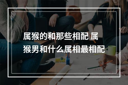 属猴的和那些相配 属猴男和什么属相最相配