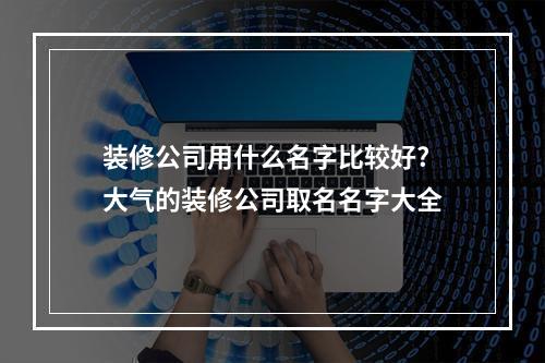 装修公司用什么名字比较好? 大气的装修公司取名名字大全