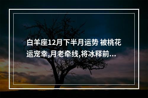 白羊座12月下半月运势 被桃花运宠幸,月老牵线,将冰释前嫌和好如初的星座分别是谁?_百度知 ...