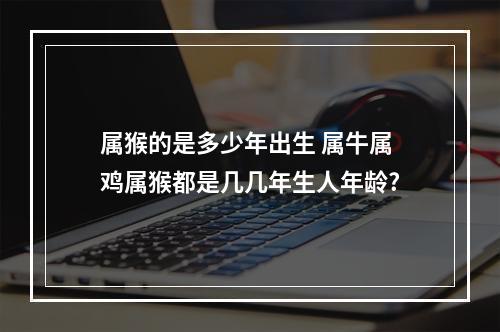 属猴的是多少年出生 属牛属鸡属猴都是几几年生人年龄?