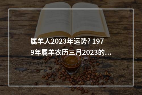 属羊人2023年运势? 1979年属羊农历三月2023的事业与财运