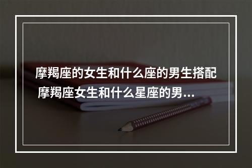 摩羯座的女生和什么座的男生搭配 摩羯座女生和什么星座的男生最相配?