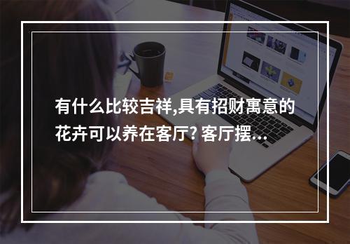 有什么比较吉祥,具有招财寓意的花卉可以养在客厅? 客厅摆什么花招财又旺宅