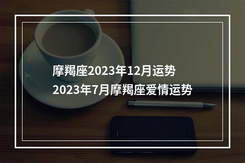 摩羯座2023年12月运势 2023年7月摩羯座爱情运势