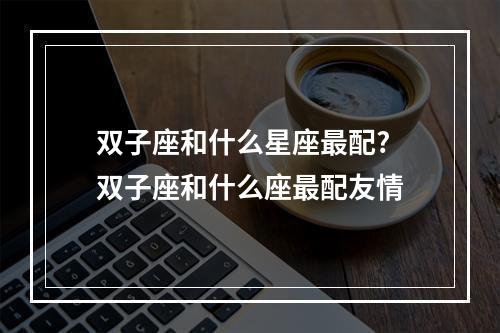 双子座和什么星座最配? 双子座和什么座最配友情