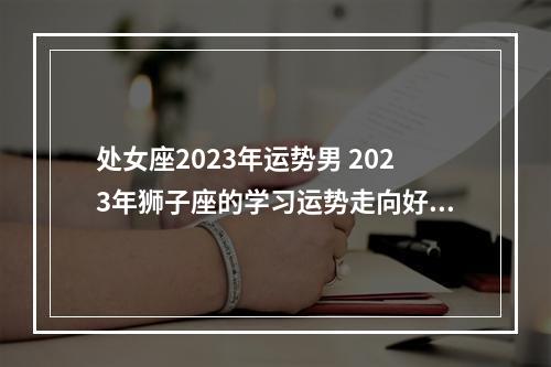 处女座2023年运势男 2023年狮子座的学习运势走向好不好呢?提升学习运势的方法有哪些?_百度...
