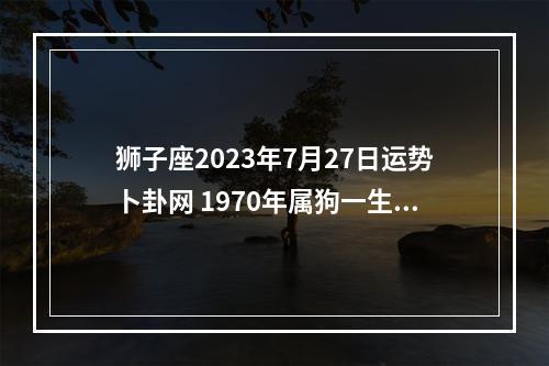 狮子座2023年7月27日运势卜卦网 1970年属狗一生运程70年狗一生运势如何