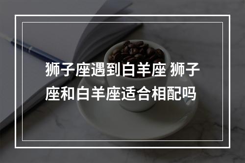 狮子座遇到白羊座 狮子座和白羊座适合相配吗