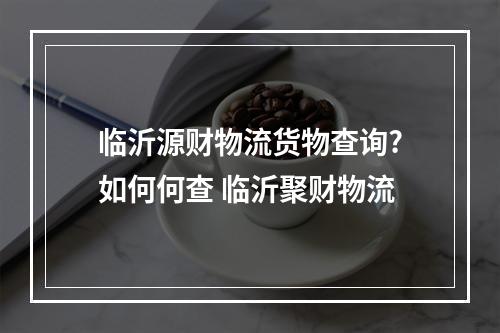 临沂源财物流货物查询?如何何查 临沂聚财物流