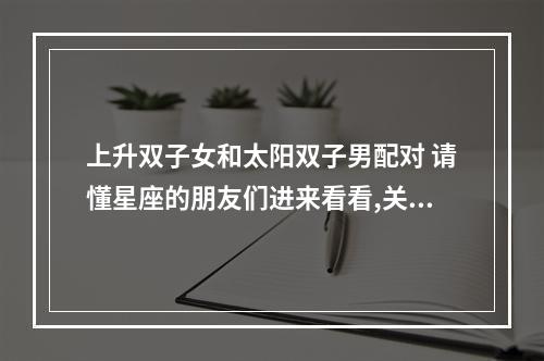 上升双子女和太阳双子男配对 请懂星座的朋友们进来看看,关于太阳星座月亮星座上升星座综合起来两人是 ...