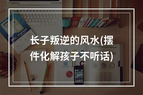 长子叛逆的风水(摆件化解孩子不听话)
