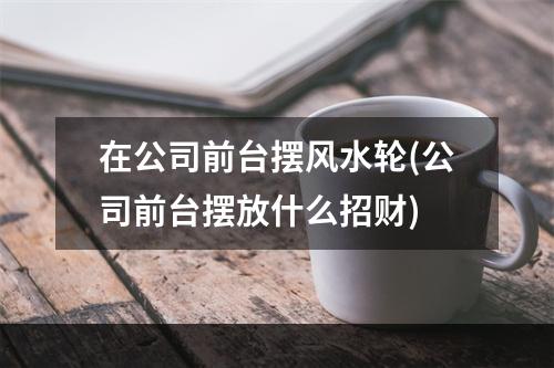 在公司前台摆风水轮(公司前台摆放什么招财)