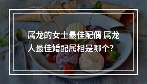 属龙的女士最佳配偶 属龙人最佳婚配属相是哪个?