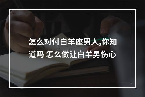 怎么对付白羊座男人,你知道吗 怎么做让白羊男伤心