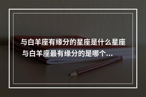 与白羊座有缘分的星座是什么星座 与白羊座最有缘分的是哪个星座?