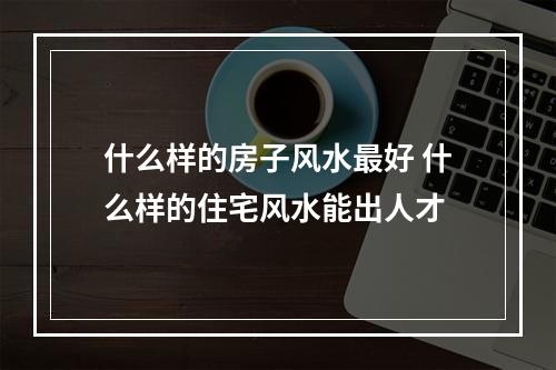 什么样的房子风水最好 什么样的住宅风水能出人才