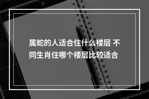 属蛇的人适合住什么楼层 不同生肖住哪个楼层比较适合