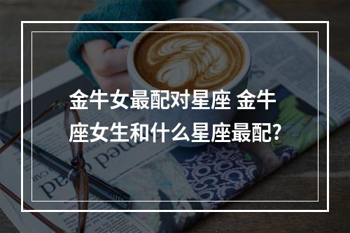 金牛女最配对星座 金牛座女生和什么星座最配?