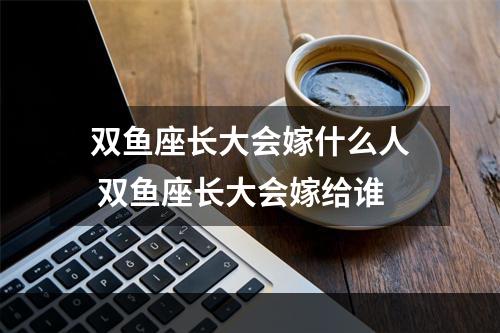 双鱼座长大会嫁什么人 双鱼座长大会嫁给谁