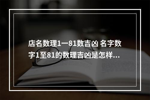 店名数理1一81数吉凶 名字数字1至81的数理吉凶是怎样来的有什么根据?