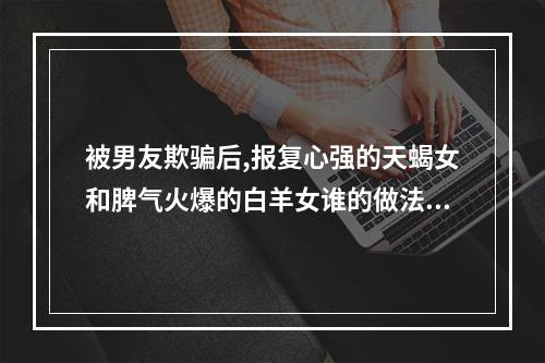 被男友欺骗后,报复心强的天蝎女和脾气火爆的白羊女谁的做法更极端?_百 ... 天蝎女跟白羊女
