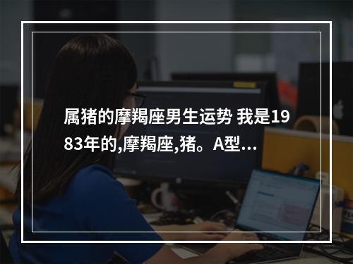 属猪的摩羯座男生运势 我是1983年的,摩羯座,猪。A型血。想知道今年的运势如何(特别是事业方 ...