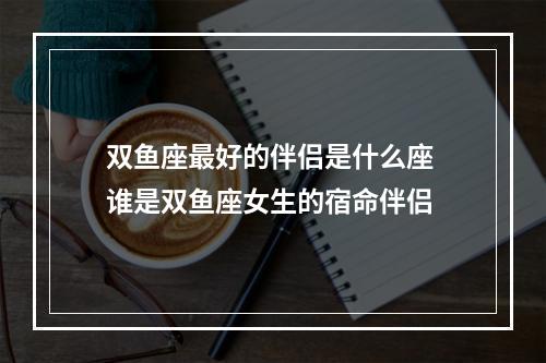 双鱼座最好的伴侣是什么座 谁是双鱼座女生的宿命伴侣