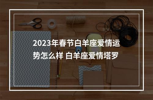 2023年春节白羊座爱情运势怎么样 白羊座爱情塔罗
