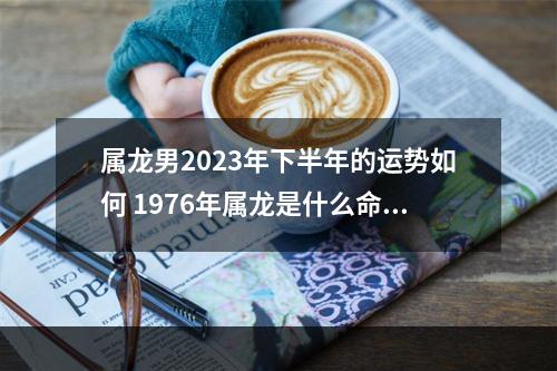 属龙男2023年下半年的运势如何 1976年属龙是什么命1976年出生属龙人命运