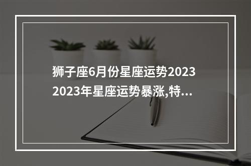 狮子座6月份星座运势2023 2023年星座运势暴涨,特别幸运的星座有哪些?
