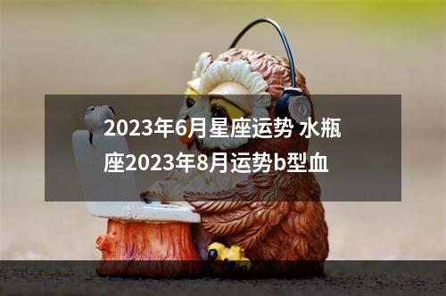 2023年6月星座运势 水瓶座2023年8月运势b型血
