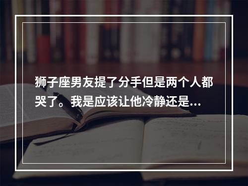 狮子座男友提了分手但是两个人都哭了。我是应该让他冷静还是继续哄他... 狮子座男生哭了女生怎么安慰