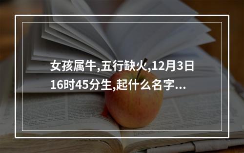 女孩属牛,五行缺火,12月3日16时45分生,起什么名字好? 属牛的女孩起什么名字好