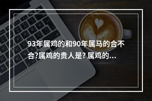 93年属鸡的和90年属马的合不合?属鸡的贵人是? 属鸡的和什么属相最配交朋友